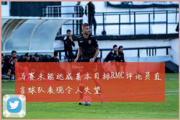 马赛未能达成基本目标RMC评论员直言球队表现令人失望