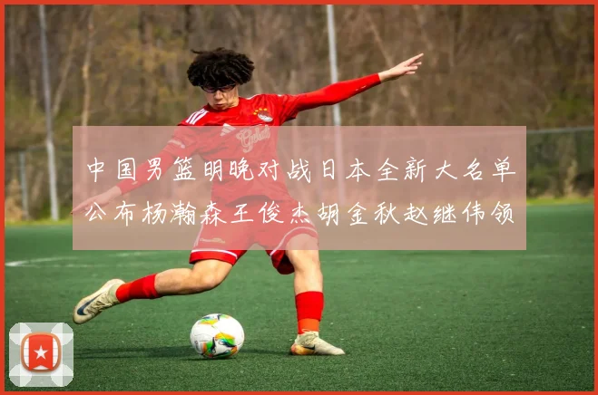 中国男篮明晚对战日本全新大名单公布杨瀚森王俊杰胡金秋赵继伟领衔出战