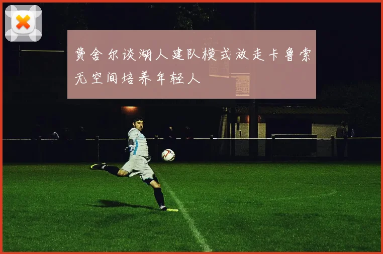 费舍尔谈湖人建队模式放走卡鲁索无空间培养年轻人