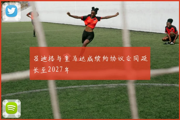 吕迪格与皇马达成续约协议合同延长至2027年