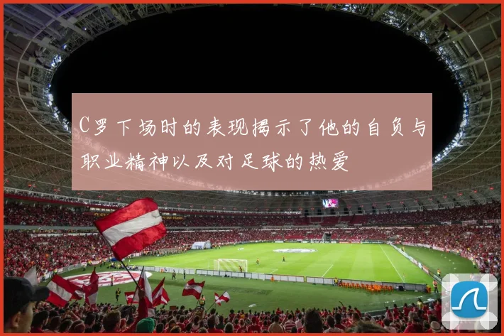 C罗下场时的表现揭示了他的自负与职业精神以及对足球的热爱
