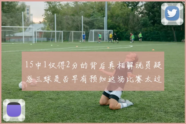 15中1仅得2分的背后真相解说员疑惑三球是否早有预知这场比赛太过抽象