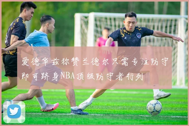爱德华兹称赞兰德尔只需专注防守即可跻身NBA顶级防守者行列