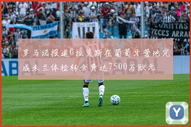 罗马诺报道G拉莫斯在葡萄牙营地完成米兰体检转会费达7500万欧元