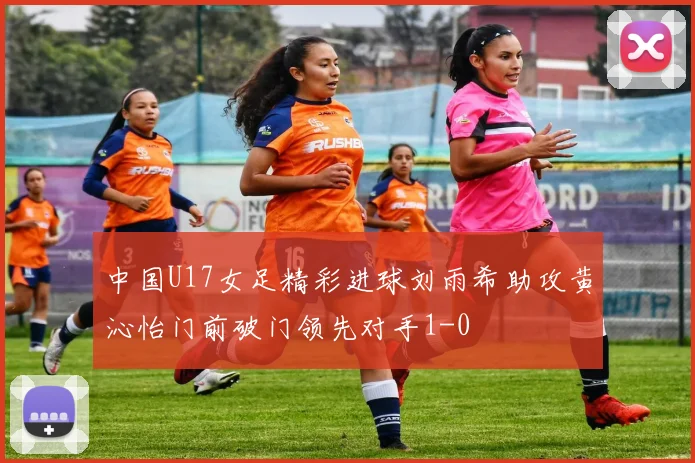 中国U17女足精彩进球刘雨希助攻黄沁怡门前破门领先对手1-0