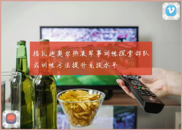 格瓦迪奥尔热衷军事训练探索部队式训练方法提升竞技水平