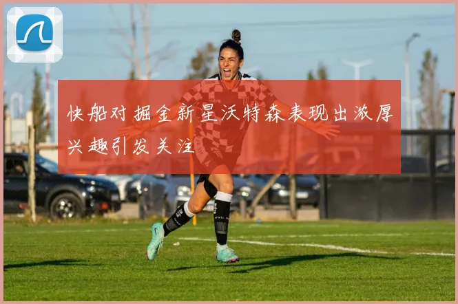 快船对掘金新星沃特森表现出浓厚兴趣引发关注