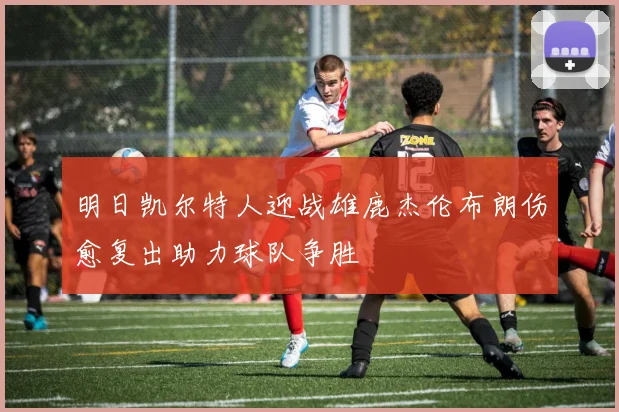 明日凯尔特人迎战雄鹿杰伦布朗伤愈复出助力球队争胜