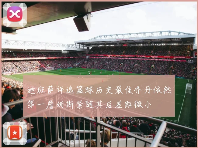 迪班萨评选篮球历史最佳乔丹依然第一詹姆斯紧随其后差距微小